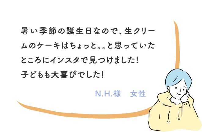 暑い季節の誕生日なので、生クリームのケーキはちょっと。。と思っていたところにインスタで見つけました!
							子どもも大喜びでした! N.H.様　女性