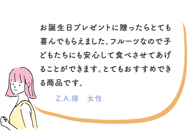 お誕生日プレゼントに贈ったらとても喜んでもらえました。フルーツなので子どもたちにも安心して食べさせてあげることができます。とてもおすすめできる商品です。 Z.A.様　女性

							