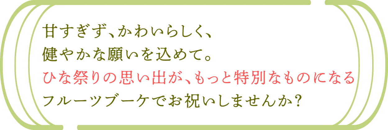 甘すぎず、かわいらしく、 健やかな願いを込めて。 ひな祭りの思い出が、もっと特別なものになる フルーツブーケでお祝いしませんか